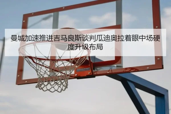 曼城加速推进吉马良斯谈判瓜迪奥拉着眼中场硬度升级布局
