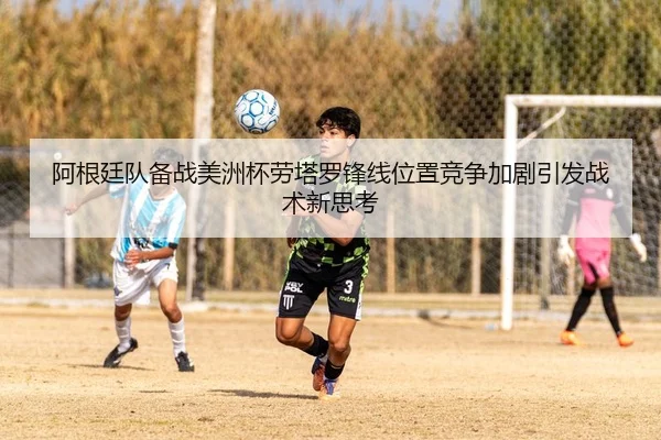 阿根廷队备战美洲杯劳塔罗锋线位置竞争加剧引发战术新思考